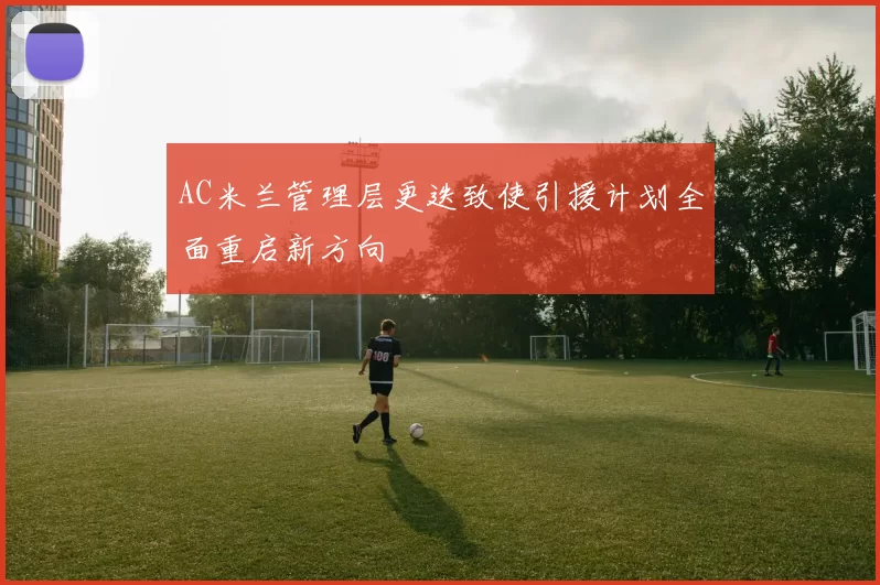 AC米兰管理层更迭致使引援计划全面重启新方向