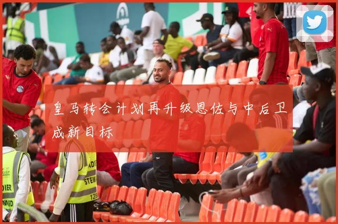 皇马转会计划再升级恩佐与中后卫成新目标