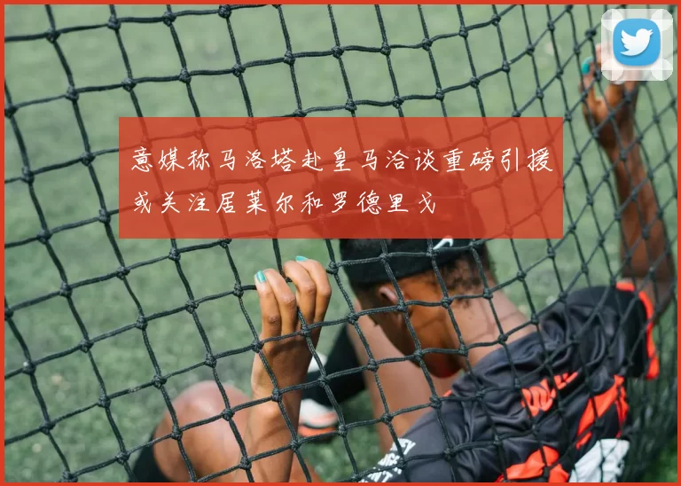 意媒称马洛塔赴皇马洽谈重磅引援或关注居莱尔和罗德里戈