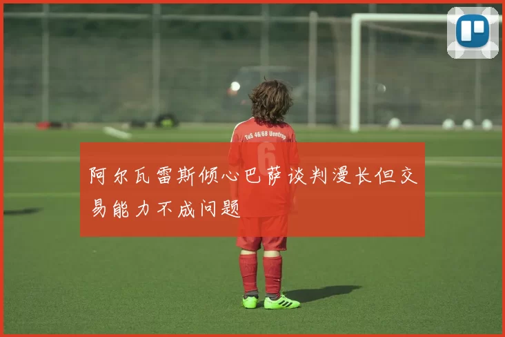 阿尔瓦雷斯倾心巴萨谈判漫长但交易能力不成问题