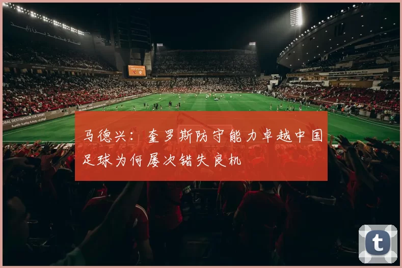 马德兴：奎罗斯防守能力卓越中国足球为何屡次错失良机