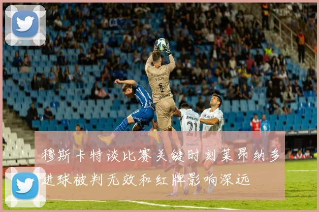 穆斯卡特谈比赛关键时刻莱昂纳多进球被判无效和红牌影响深远