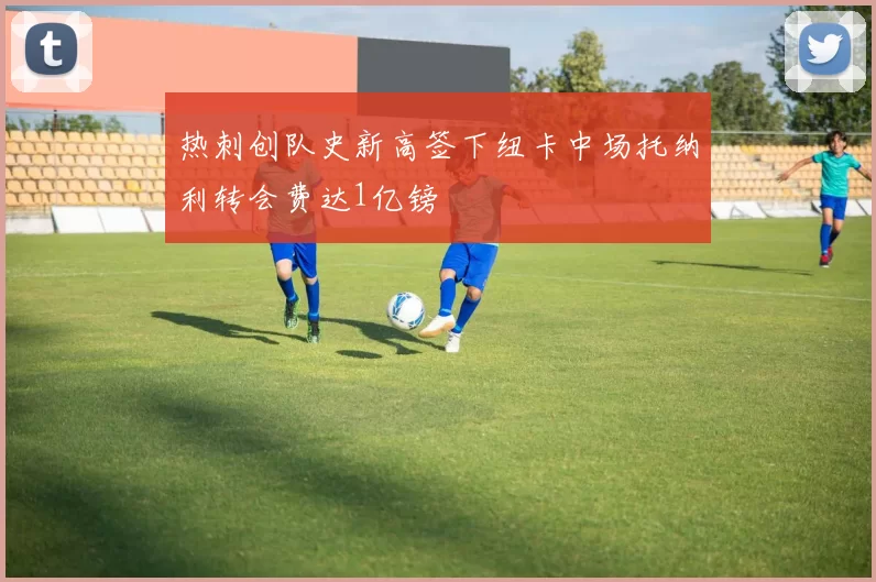 热刺创队史新高签下纽卡中场托纳利转会费达1亿镑