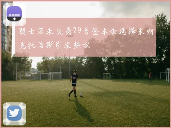 骑士若未交易29号签本会选择米利克托马斯引发热议