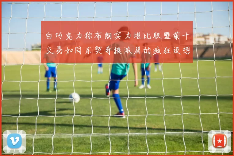 白巧克力称布朗实力堪比联盟前十交易如同东契奇换浓眉的疯狂设想