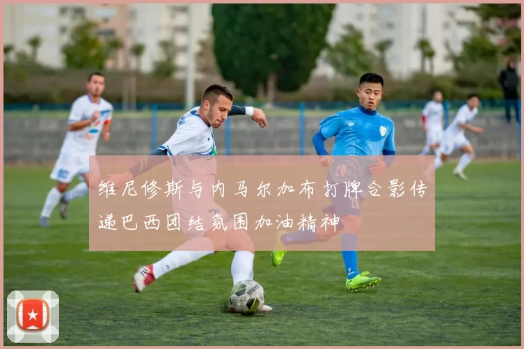 维尼修斯与内马尔加布打牌合影传递巴西团结氛围加油精神